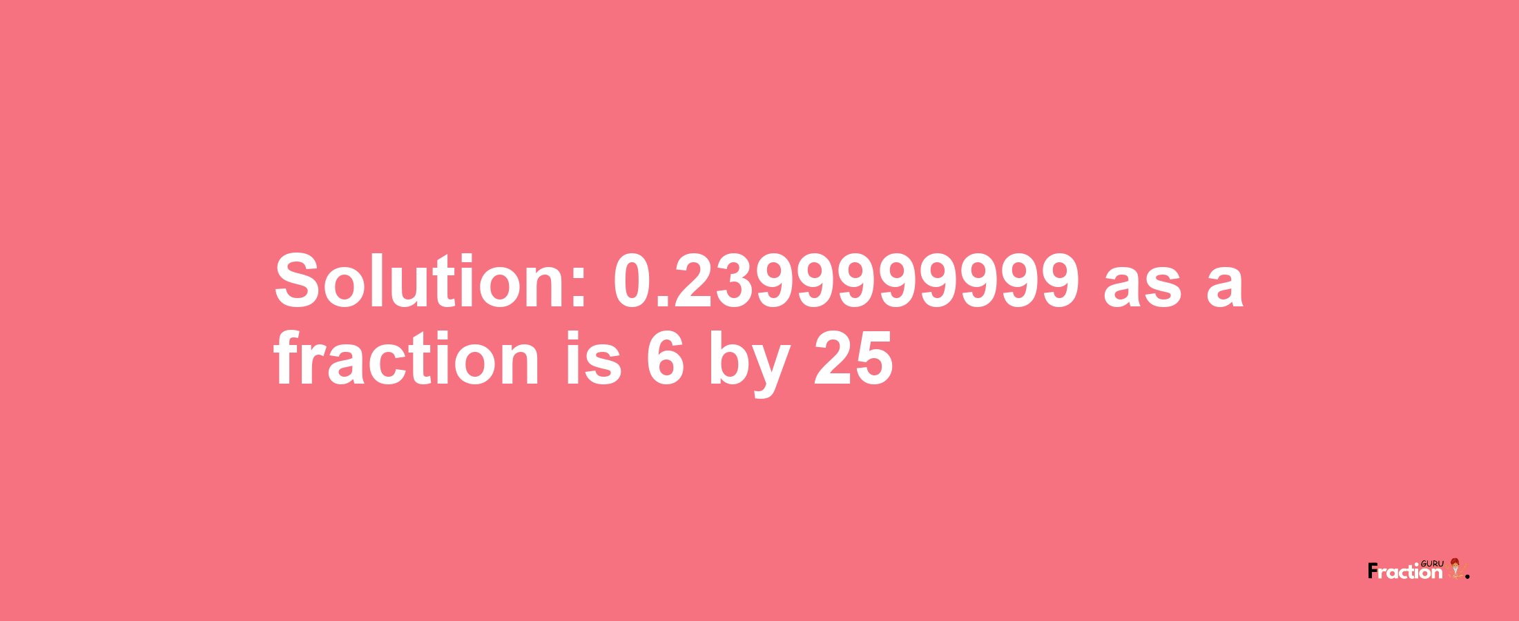 Solution:0.2399999999 as a fraction is 6/25